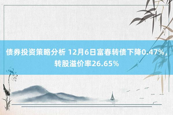 债券投资策略分析 12月6日富春转债下降0.47%，转股溢价率26.65%