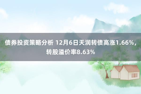 债券投资策略分析 12月6日天润转债高涨1.66%，转股溢价率8.63%