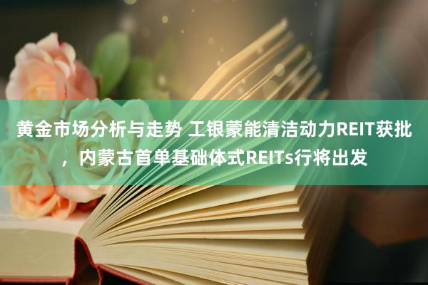 黄金市场分析与走势 工银蒙能清洁动力REIT获批，内蒙古首单基础体式REITs行将出发