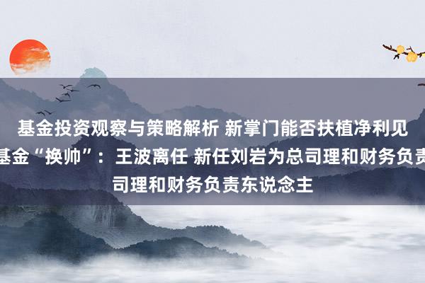 基金投资观察与策略解析 新掌门能否扶植净利见底？浙商基金“换帅”：王波离任 新任刘岩为总司理和财务负责东说念主