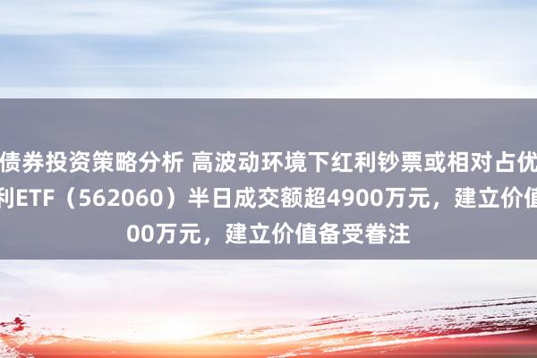 债券投资策略分析 高波动环境下红利钞票或相对占优，标普红利ETF（562060）半日成交额超4900万元，建立价值备受眷注