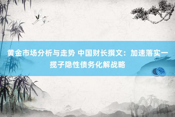 黄金市场分析与走势 中国财长撰文：加速落实一揽子隐性债务化解战略