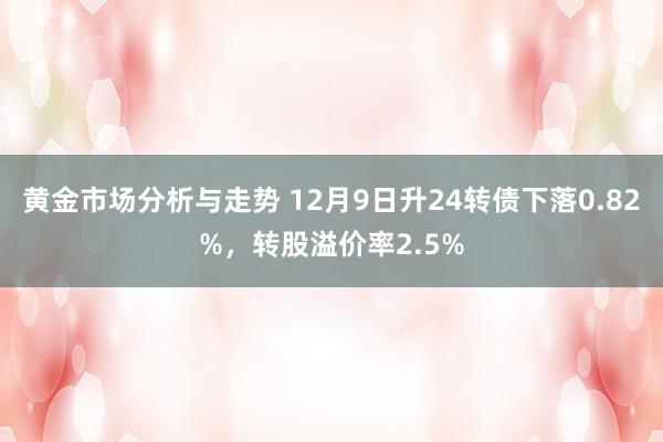 黄金市场分析与走势 12月9日升24转债下落0.82%，转股溢价率2.5%