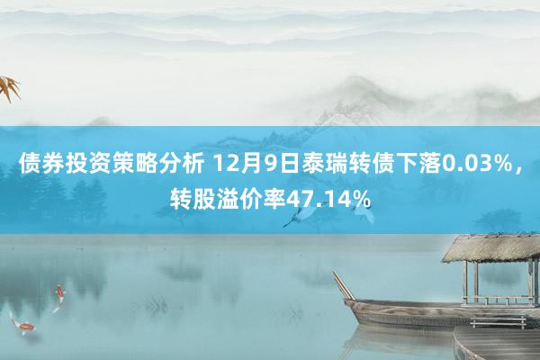 债券投资策略分析 12月9日泰瑞转债下落0.03%，转股溢价率47.14%