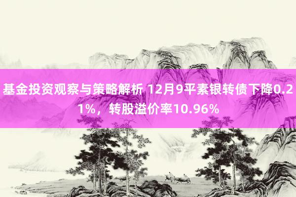 基金投资观察与策略解析 12月9平素银转债下降0.21%，转股溢价率10.96%