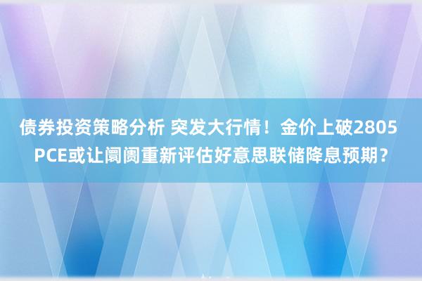 债券投资策略分析 突发大行情！金价上破2805 PCE或让阛阓重新评估好意思联储降息预期？