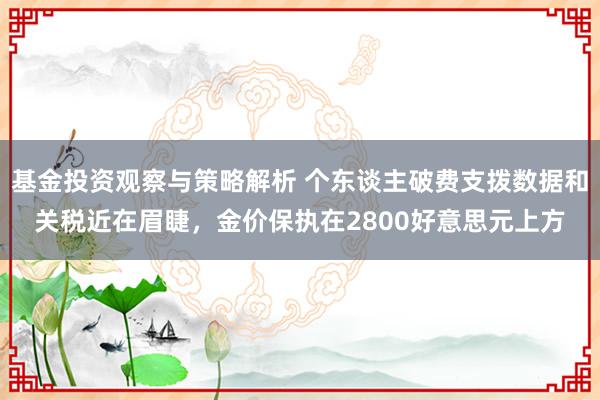 基金投资观察与策略解析 个东谈主破费支拨数据和关税近在眉睫，金价保执在2800好意思元上方