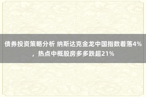 债券投资策略分析 纳斯达克金龙中国指数着落4%，热点中概股房多多跌超21%