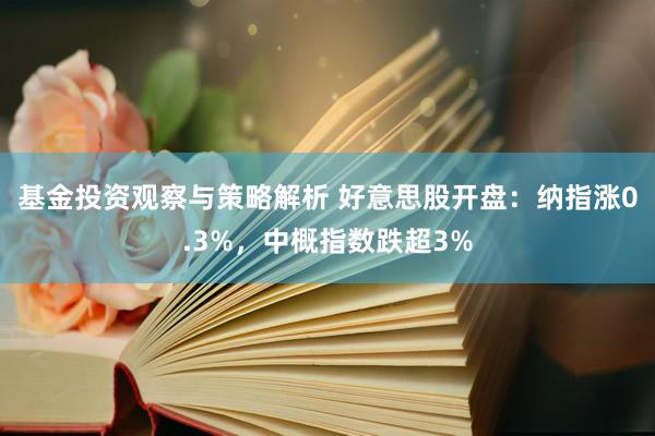 基金投资观察与策略解析 好意思股开盘：纳指涨0.3%，中概指数跌超3%