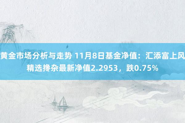 黄金市场分析与走势 11月8日基金净值：汇添富上风精选搀杂最新净值2.2953，跌0.75%