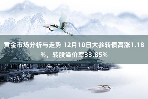 黄金市场分析与走势 12月10日大参转债高涨1.18%，转股溢价率33.85%