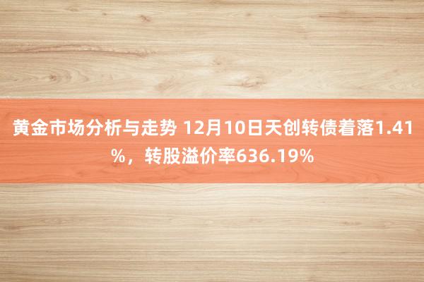 黄金市场分析与走势 12月10日天创转债着落1.41%，转股溢价率636.19%