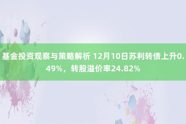 基金投资观察与策略解析 12月10日苏利转债上升0.49%，转股溢价率24.82%