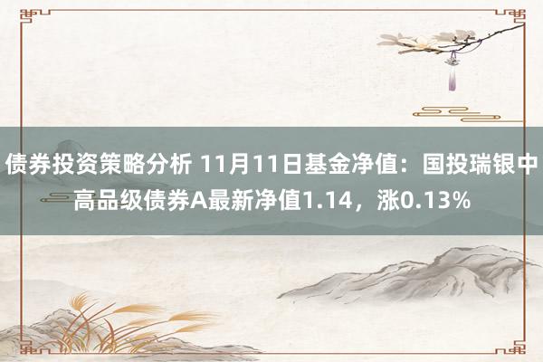 债券投资策略分析 11月11日基金净值：国投瑞银中高品级债券A最新净值1.14，涨0.13%