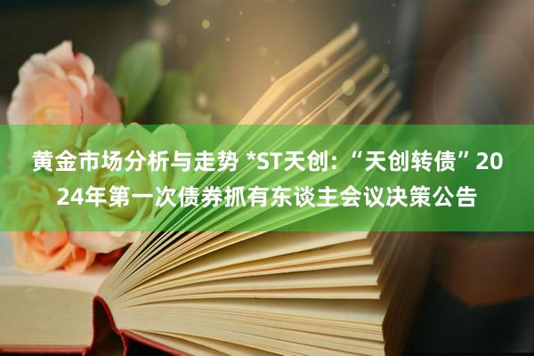 黄金市场分析与走势 *ST天创: “天创转债”2024年第一次债券抓有东谈主会议决策公告