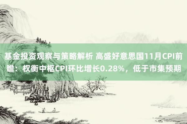 基金投资观察与策略解析 高盛好意思国11月CPI前瞻：权衡中枢CPI环比增长0.28%，低于市集预期