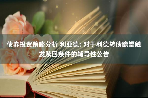 债券投资策略分析 利亚德: 对于利德转债瞻望触发赎回条件的辅导性公告