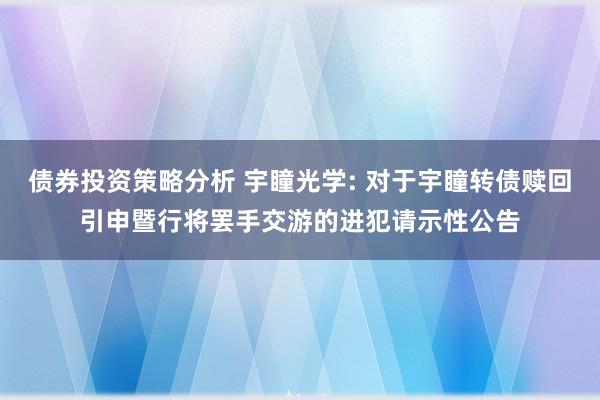 债券投资策略分析 宇瞳光学: 对于宇瞳转债赎回引申暨行将罢手交游的进犯请示性公告