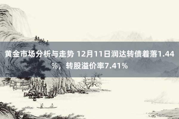 黄金市场分析与走势 12月11日润达转债着落1.44%，转股溢价率7.41%