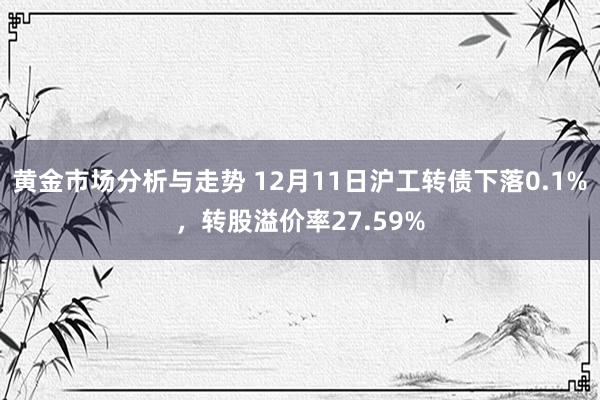 黄金市场分析与走势 12月11日沪工转债下落0.1%，转股溢价率27.59%