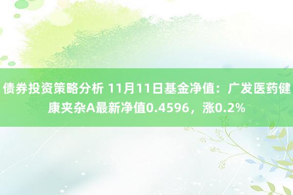 债券投资策略分析 11月11日基金净值：广发医药健康夹杂A最新净值0.4596，涨0.2%