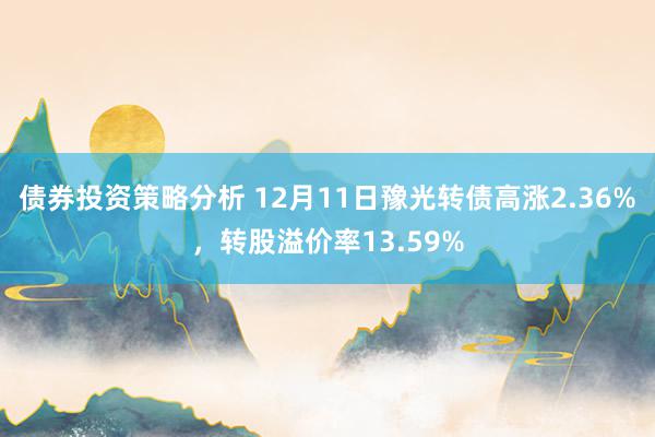 债券投资策略分析 12月11日豫光转债高涨2.36%，转股溢价率13.59%