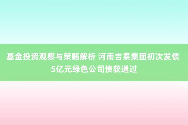 基金投资观察与策略解析 河南吉泰集团初次发债 5亿元绿色公司债获通过