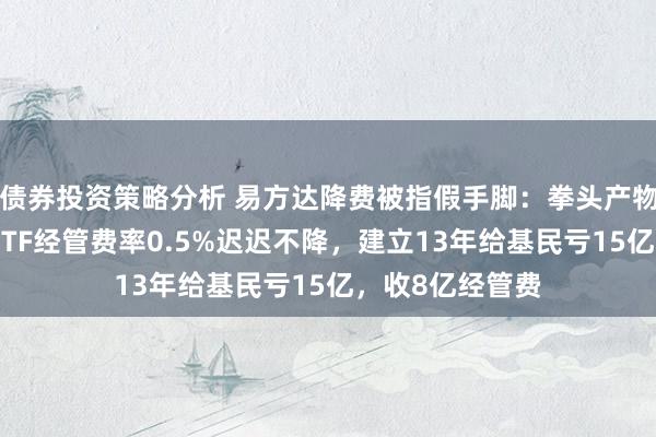 债券投资策略分析 易方达降费被指假手脚：拳头产物易方达创业板ETF经管费率0.5%迟迟不降，建立13年给基民亏15亿，收8亿经管费