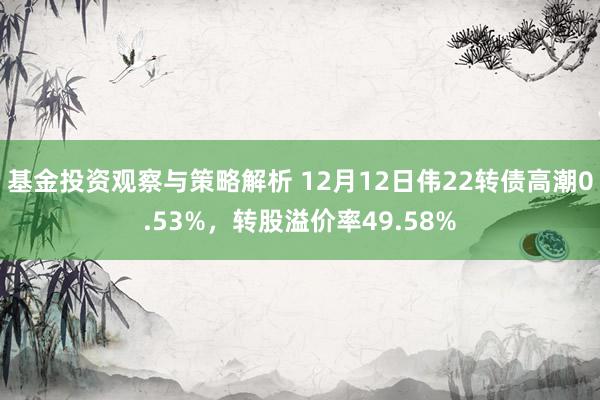 基金投资观察与策略解析 12月12日伟22转债高潮0.53%，转股溢价率49.58%