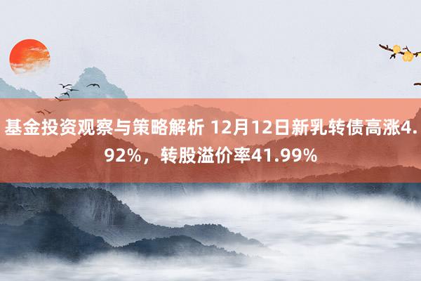 基金投资观察与策略解析 12月12日新乳转债高涨4.92%，转股溢价率41.99%