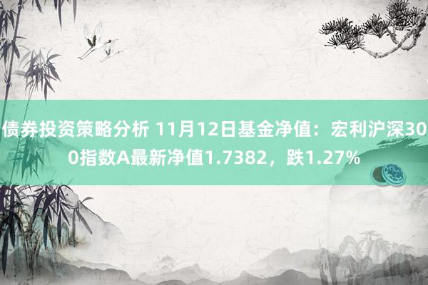 债券投资策略分析 11月12日基金净值：宏利沪深300指数A最新净值1.7382，跌1.27%