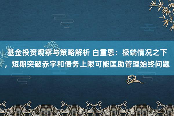 基金投资观察与策略解析 白重恩：极端情况之下，短期突破赤字和债务上限可能匡助管理始终问题