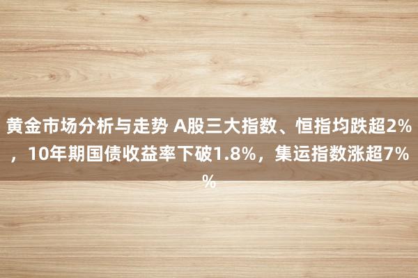 黄金市场分析与走势 A股三大指数、恒指均跌超2%，10年期国债收益率下破1.8%，集运指数涨超7%