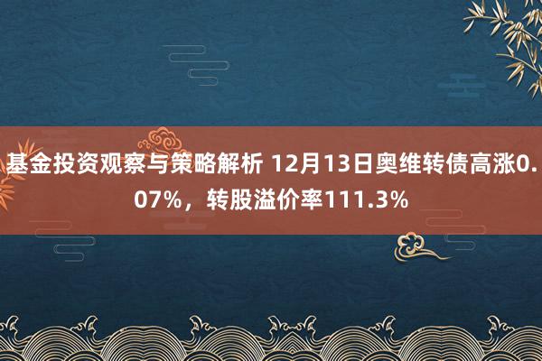 基金投资观察与策略解析 12月13日奥维转债高涨0.07%，转股溢价率111.3%