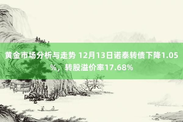 黄金市场分析与走势 12月13日诺泰转债下降1.05%，转股溢价率17.68%