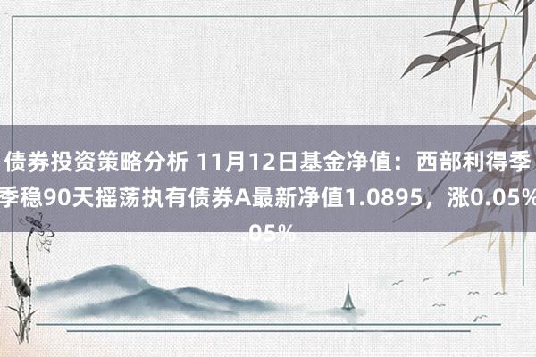 债券投资策略分析 11月12日基金净值：西部利得季季稳90天摇荡执有债券A最新净值1.0895，涨0.05%