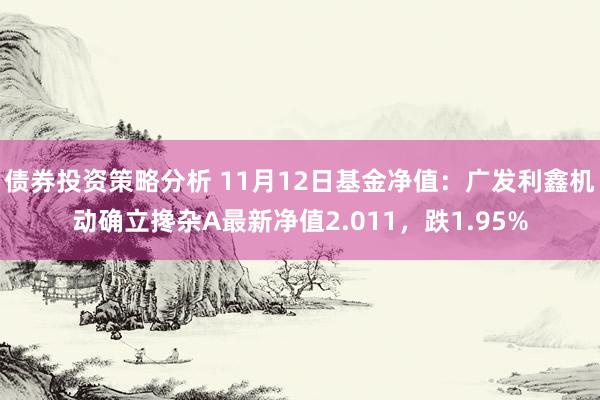 债券投资策略分析 11月12日基金净值：广发利鑫机动确立搀杂A最新净值2.011，跌1.95%