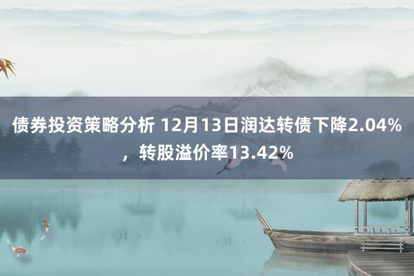 债券投资策略分析 12月13日润达转债下降2.04%，转股溢价率13.42%