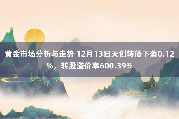 黄金市场分析与走势 12月13日天创转债下落0.12%，转股溢价率600.39%