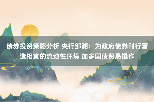 债券投资策略分析 央行邹澜：为政府债券刊行营造相宜的流动性环境 加多国债贸易操作