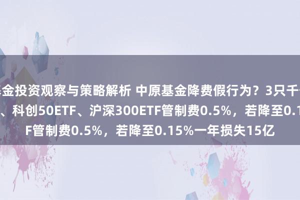 基金投资观察与策略解析 中原基金降费假行为？3只千亿大单品上证50ETF、科创50ETF、沪深300ETF管制费0.5%，若降至0.15%一年损失15亿