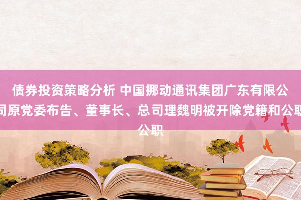 债券投资策略分析 中国挪动通讯集团广东有限公司原党委布告、董事长、总司理魏明被开除党籍和公职