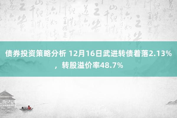 债券投资策略分析 12月16日武进转债着落2.13%，转股溢价率48.7%