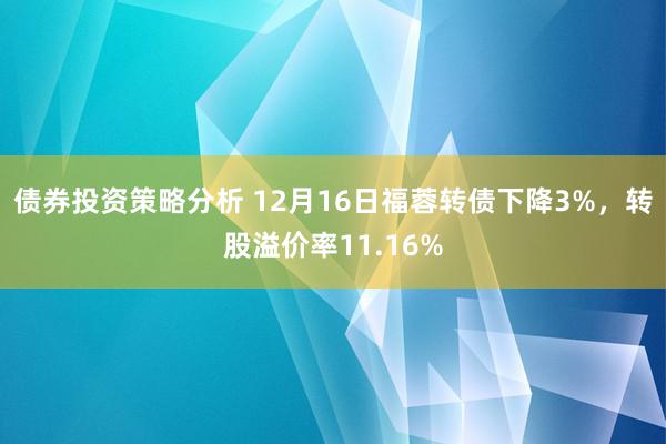 债券投资策略分析 12月16日福蓉转债下降3%，转股溢价率11.16%