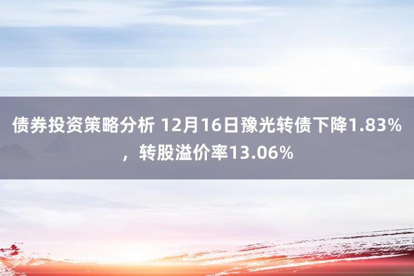 债券投资策略分析 12月16日豫光转债下降1.83%，转股溢价率13.06%