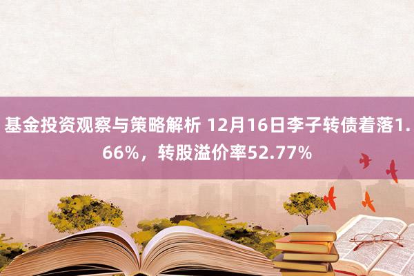 基金投资观察与策略解析 12月16日李子转债着落1.66%，转股溢价率52.77%