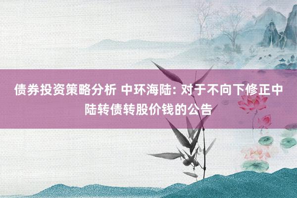 债券投资策略分析 中环海陆: 对于不向下修正中陆转债转股价钱的公告