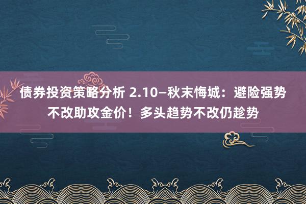 债券投资策略分析 2.10—秋末悔城：避险强势不改助攻金价！多头趋势不改仍趁势