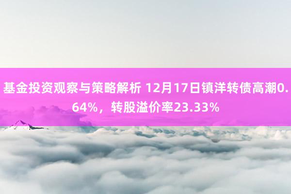 基金投资观察与策略解析 12月17日镇洋转债高潮0.64%，转股溢价率23.33%