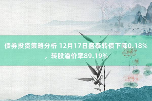 债券投资策略分析 12月17日盛泰转债下降0.18%，转股溢价率89.19%